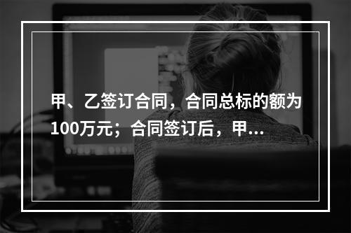 甲、乙签订合同，合同总标的额为100万元；合同签订后，甲依照