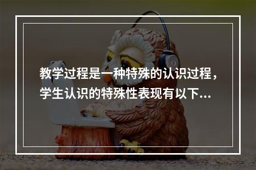 教学过程是一种特殊的认识过程，学生认识的特殊性表现有以下几方