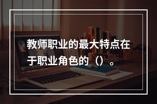 教师职业的最大特点在于职业角色的（）。