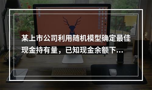 某上市公司利用随机模型确定最佳现金持有量，已知现金余额下限为