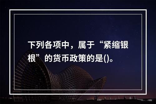 下列各项中，属于“紧缩银根”的货币政策的是()。