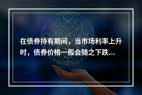 在债券持有期间，当市场利率上升时，债券价格一般会随之下跌。(