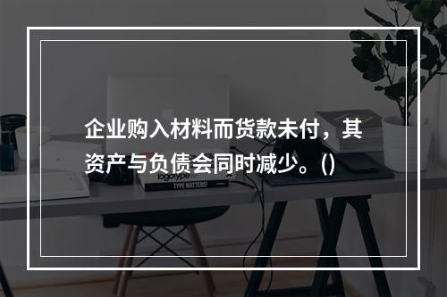 企业购入材料而货款未付，其资产与负债会同时减少。()