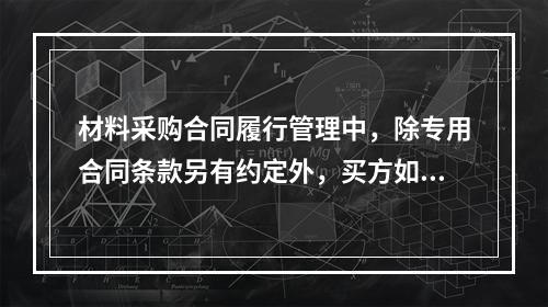 材料采购合同履行管理中，除专用合同条款另有约定外，买方如果发