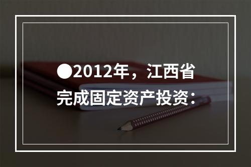 ●2012年，江西省完成固定资产投资：