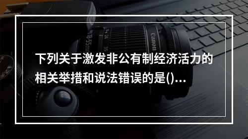 下列关于激发非公有制经济活力的相关举措和说法错误的是()。