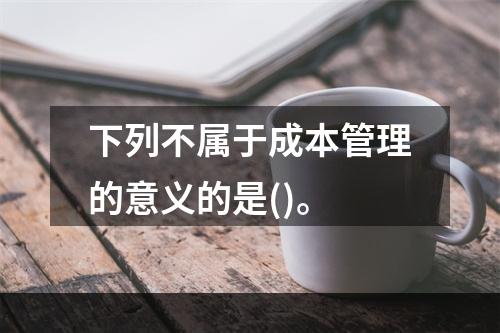 下列不属于成本管理的意义的是()。