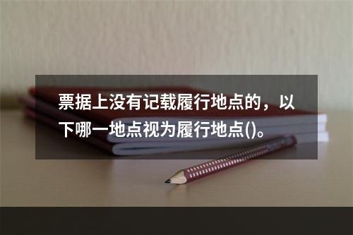 票据上没有记载履行地点的，以下哪一地点视为履行地点()。