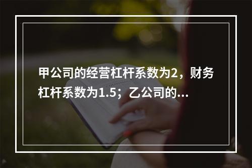 甲公司的经营杠杆系数为2，财务杠杆系数为1.5；乙公司的经营