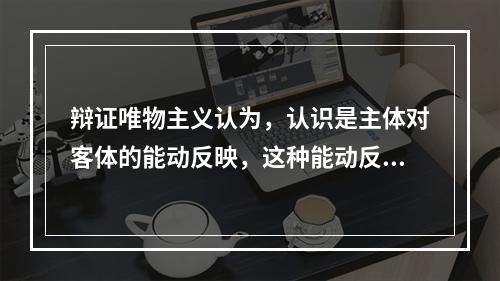 辩证唯物主义认为，认识是主体对客体的能动反映，这种能动反映具