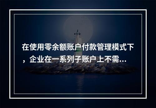 在使用零余额账户付款管理模式下，企业在一系列子账户上不需要保