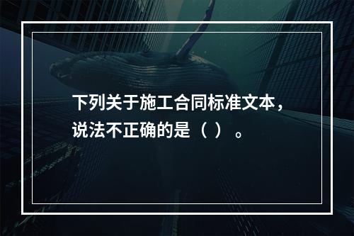 下列关于施工合同标准文本，说法不正确的是（  ） 。