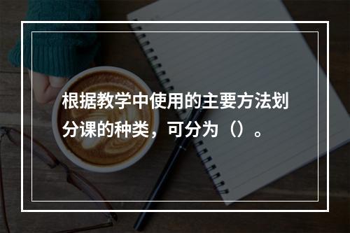 根据教学中使用的主要方法划分课的种类，可分为（）。