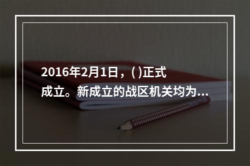 2016年2月1日，( )正式成立。新成立的战区机关均为正大