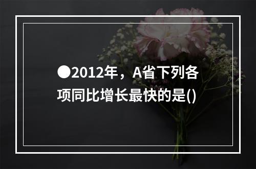 ●2012年，A省下列各项同比增长最快的是()