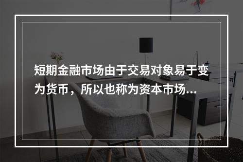 短期金融市场由于交易对象易于变为货币，所以也称为资本市场。(