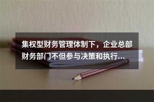 集权型财务管理体制下，企业总部财务部门不但参与决策和执行决策