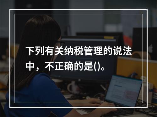 下列有关纳税管理的说法中，不正确的是()。