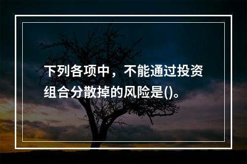 下列各项中，不能通过投资组合分散掉的风险是()。