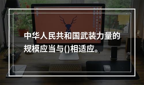 中华人民共和国武装力量的规模应当与()相适应。