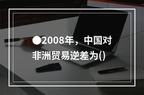 ●2008年，中国对非洲贸易逆差为()