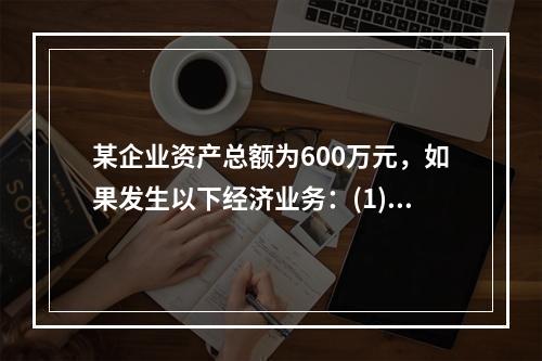 某企业资产总额为600万元，如果发生以下经济业务：(1)收到