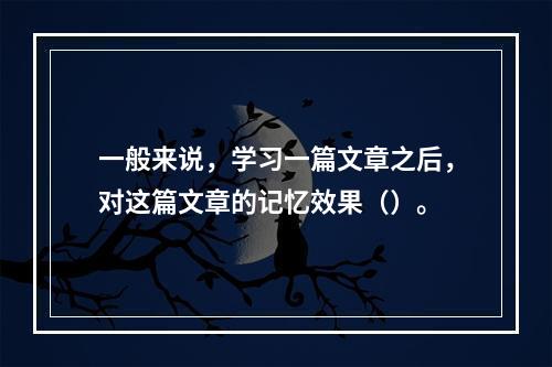 一般来说，学习一篇文章之后，对这篇文章的记忆效果（）。