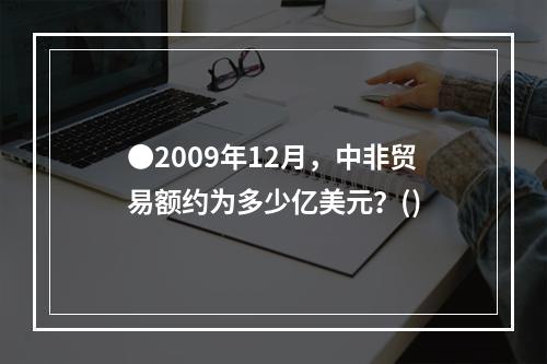 ●2009年12月，中非贸易额约为多少亿美元？()