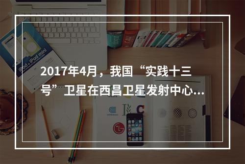 2017年4月，我国“实践十三号”卫星在西昌卫星发射中心由“