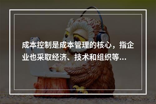 成本控制是成本管理的核心，指企业也采取经济、技术和组织等手段