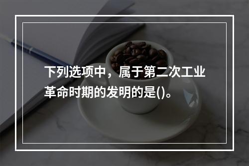 下列选项中，属于第二次工业革命时期的发明的是()。