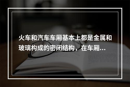 火车和汽车车厢基本上都是金属和玻璃构成的密闭结构，在车厢里收