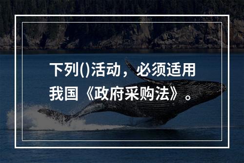 下列()活动，必须适用我国《政府采购法》。