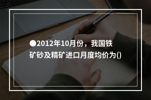 ●2012年10月份，我国铁矿砂及精矿进口月度均价为()