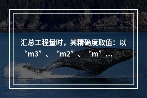 汇总工程量时，其精确度取值：以“m3”、“m2”、“m”为单