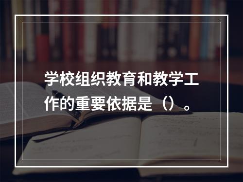 学校组织教育和教学工作的重要依据是（）。