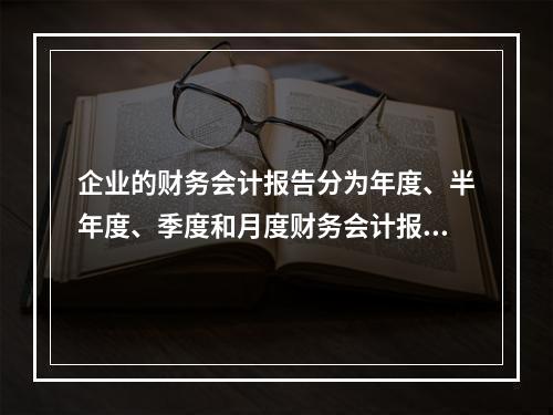 企业的财务会计报告分为年度、半年度、季度和月度财务会计报告。