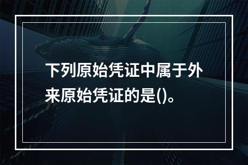 下列原始凭证中属于外来原始凭证的是()。