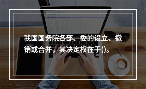 我国国务院各部、委的设立、撤销或合并，其决定权在于()。