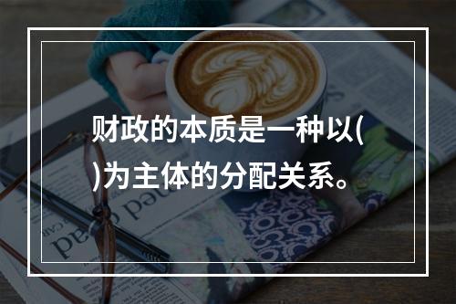 财政的本质是一种以()为主体的分配关系。