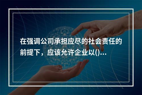 在强调公司承担应尽的社会责任的前提下，应该允许企业以()作为