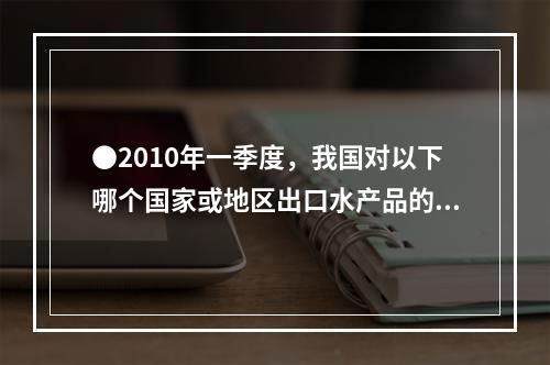 ●2010年一季度，我国对以下哪个国家或地区出口水产品的平均