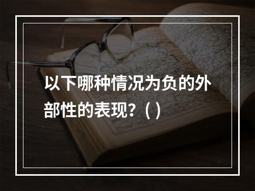 以下哪种情况为负的外部性的表现？( )