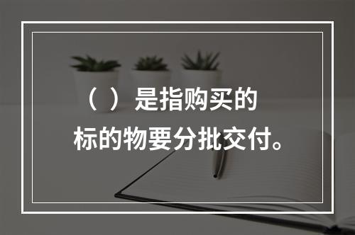 （  ）是指购买的标的物要分批交付。