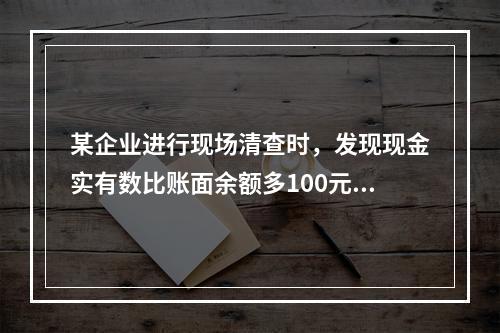 某企业进行现场清查时，发现现金实有数比账面余额多100元。经