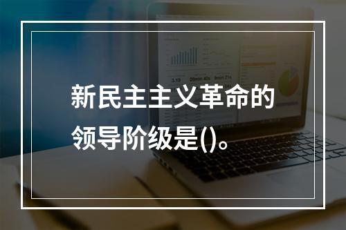 新民主主义革命的领导阶级是()。