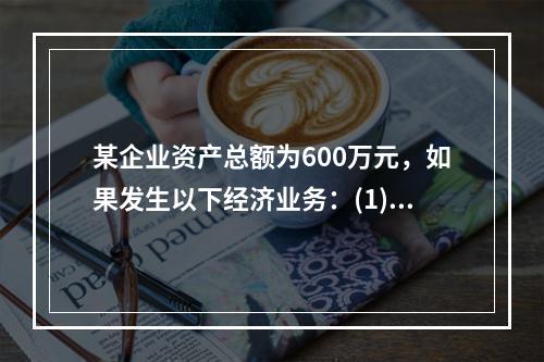 某企业资产总额为600万元，如果发生以下经济业务：(1)收到