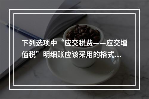 下列选项中“应交税费——应交增值税”明细账应该采用的格式是(