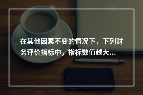 在其他因素不变的情况下，下列财务评价指标中，指标数值越大表明