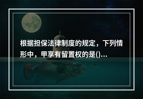 根据担保法律制度的规定，下列情形中，甲享有留置权的是()。